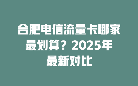 合肥电信流量卡哪家最划算？2025年最新对比