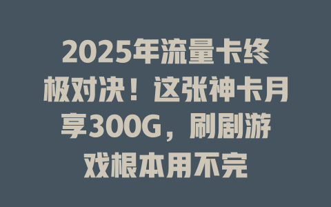 2025年流量卡终极对决！这张神卡月享300G，刷剧游戏根本用不完