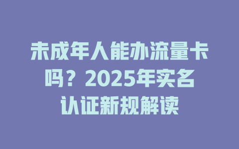 未成年人能办流量卡吗？2025年实名认证新规解读
