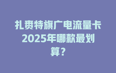扎赉特旗广电流量卡2025年哪款最划算？