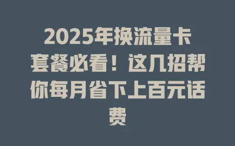 2025年换流量卡套餐必看！这几招帮你每月省下上百元话费