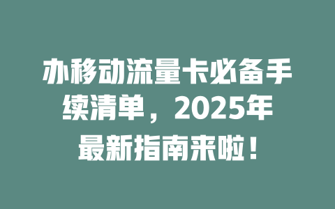 办移动流量卡必备手续清单，2025年最新指南来啦！