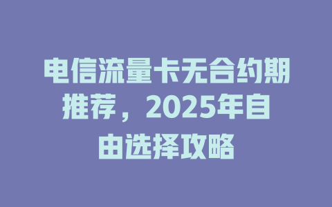 电信流量卡无合约期推荐，2025年自由选择攻略