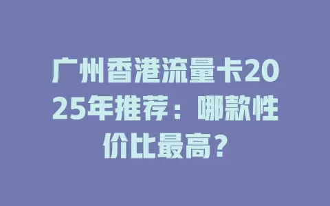 广州香港流量卡2025年推荐：哪款性价比最高？