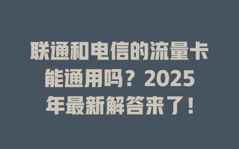 联通和电信的流量卡能通用吗?2025年最新解答来了!