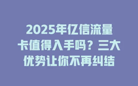 2025年亿信流量卡值得入手吗？三大优势让你不再纠结