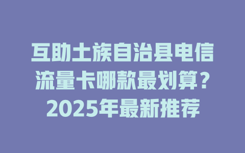 互助土族自治县电信流量卡哪款最划算？2025年最新推荐