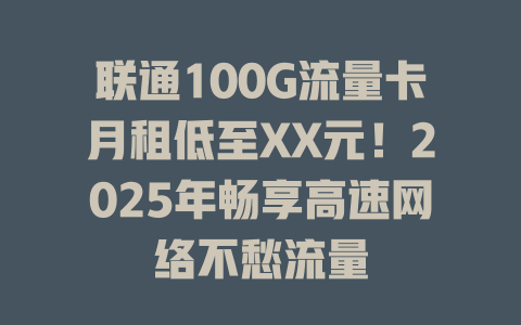 联通100G流量卡月租低至XX元！2025年畅享高速网络不愁流量