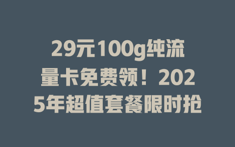 29元100g纯流量卡免费领！2025年超值套餐限时抢