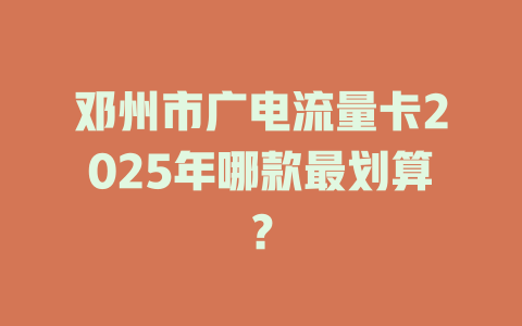 邓州市广电流量卡2025年哪款最划算？