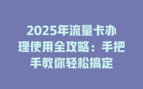 2025年流量卡办理使用全攻略：手把手教你轻松搞定