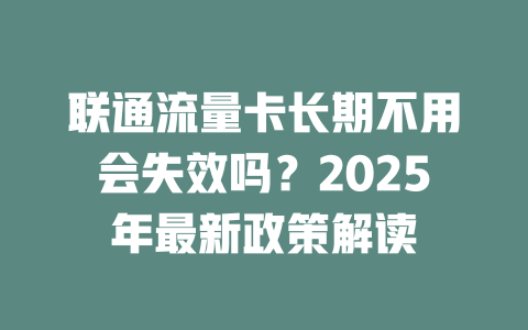 联通流量卡长期不用会失效吗？2025年最新政策解读