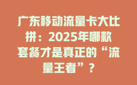 广东移动流量卡大比拼：2025年哪款套餐才是真正的“流量王者”？