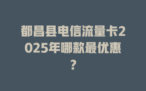 都昌县电信流量卡2025年哪款最优惠？