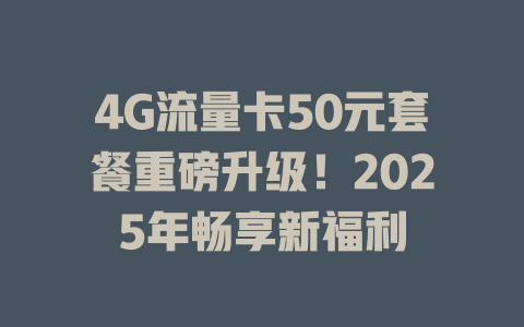 4G流量卡50元套餐重磅升级！2025年畅享新福利