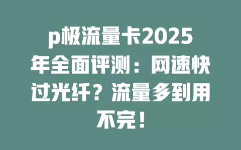 p极流量卡2025年全面评测：网速快过光纤？流量多到用不完！