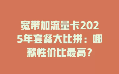 宽带加流量卡2025年套餐大比拼：哪款性价比最高？