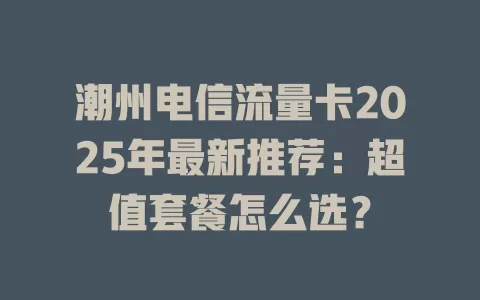 潮州电信流量卡2025年最新推荐：超值套餐怎么选？