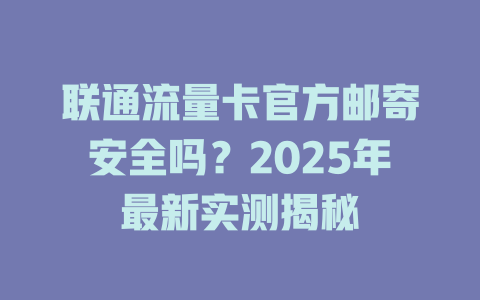 联通流量卡官方邮寄安全吗？2025年最新实测揭秘