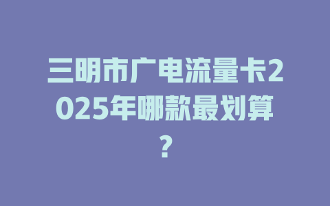三明市广电流量卡2025年哪款最划算？