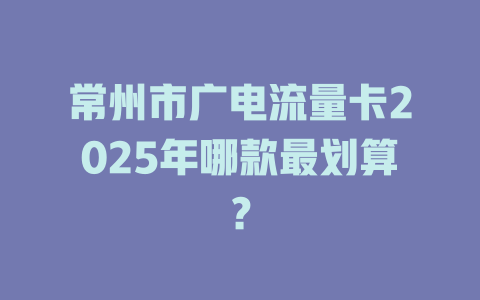 常州市广电流量卡2025年哪款最划算？