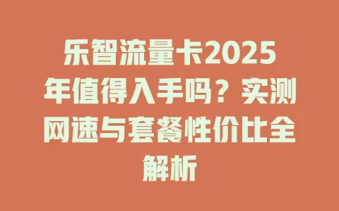 乐智流量卡2025年值得入手吗？实测网速与套餐性价比全解析