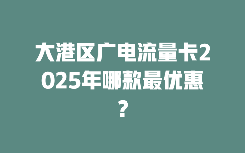 大港区广电流量卡2025年哪款最优惠？