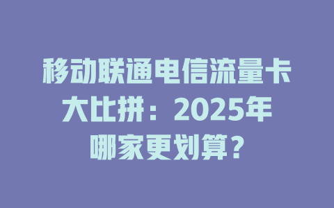 移动联通电信流量卡大比拼：2025年哪家更划算？