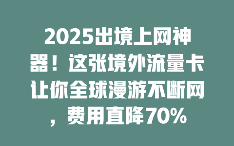 2025出境上网神器！这张境外流量卡让你全球漫游不断网，费用直降70%
