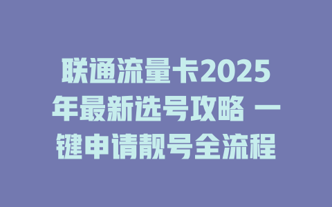 联通流量卡2025年最新选号攻略 一键申请靓号全流程