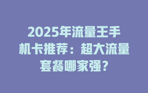 2025年流量王手机卡推荐：超大流量套餐哪家强？