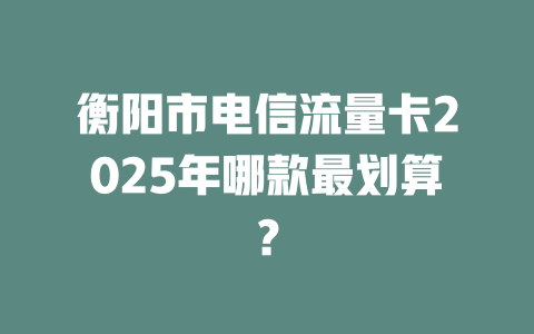 衡阳市电信流量卡2025年哪款最划算？