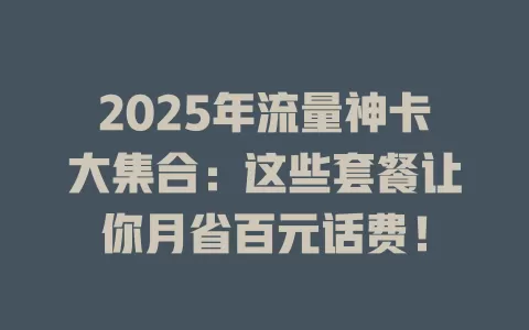 2025年流量神卡大集合：这些套餐让你月省百元话费！