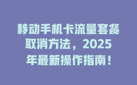 移动手机卡流量套餐取消方法，2025年最新操作指南！