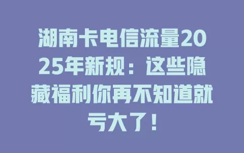 湖南卡电信流量2025年新规：这些隐藏福利你再不知道就亏大了！