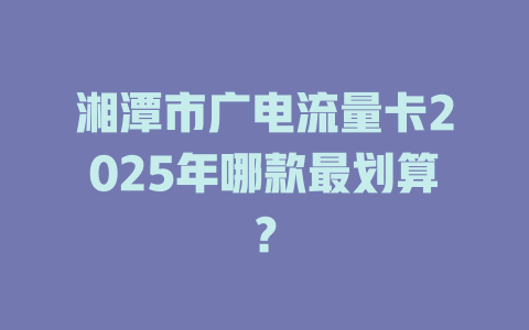 湘潭市广电流量卡2025年哪款最划算？
