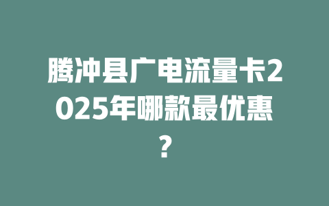 腾冲县广电流量卡2025年哪款最优惠？