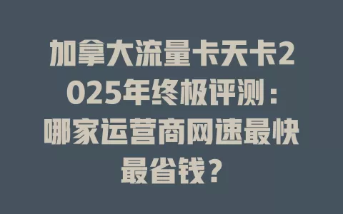 加拿大流量卡天卡2025年终极评测：哪家运营商网速最快最省钱？