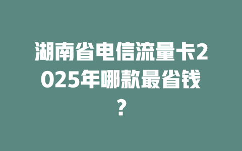 湖南省电信流量卡2025年哪款最省钱？