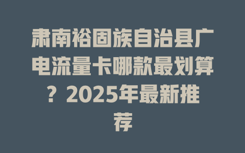 肃南裕固族自治县广电流量卡哪款最划算？2025年最新推荐