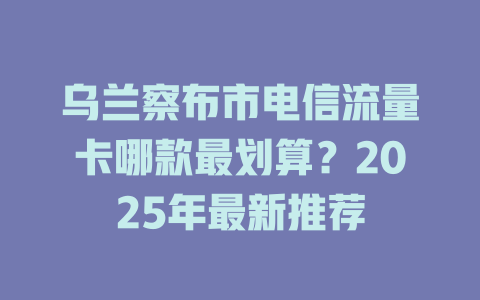 乌兰察布市电信流量卡哪款最划算？2025年最新推荐