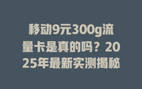 移动9元300g流量卡是真的吗？2025年最新实测揭秘
