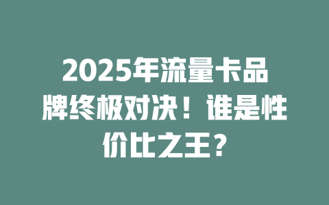 2025年流量卡品牌终极对决！谁是性价比之王？