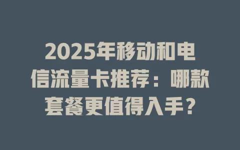 2025年移动和电信流量卡推荐：哪款套餐更值得入手？