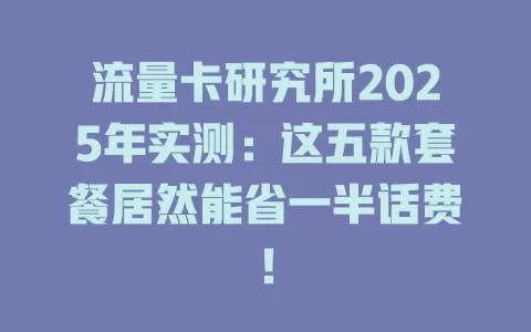 流量卡研究所2025年实测：这五款套餐居然能省一半话费！