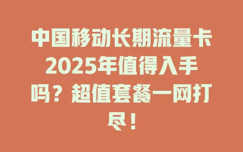 中国移动长期流量卡2025年值得入手吗？超值套餐一网打尽！