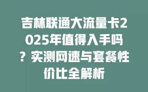 吉林联通大流量卡2025年值得入手吗？实测网速与套餐性价比全解析
