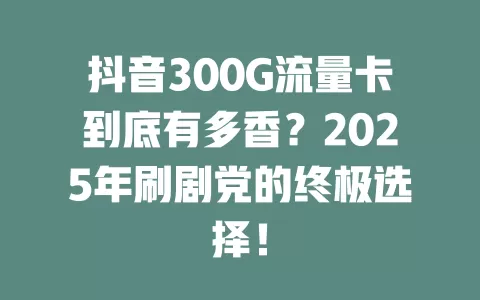 抖音300G流量卡到底有多香？2025年刷剧党的终极选择！