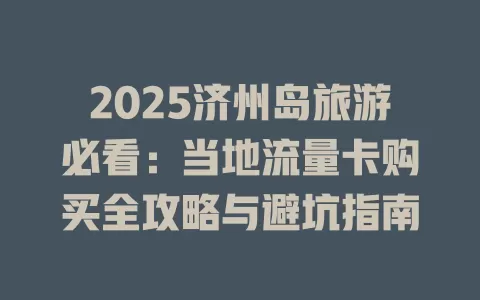 2025济州岛旅游必看：当地流量卡购买全攻略与避坑指南