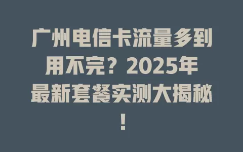 广州电信卡流量多到用不完？2025年最新套餐实测大揭秘！